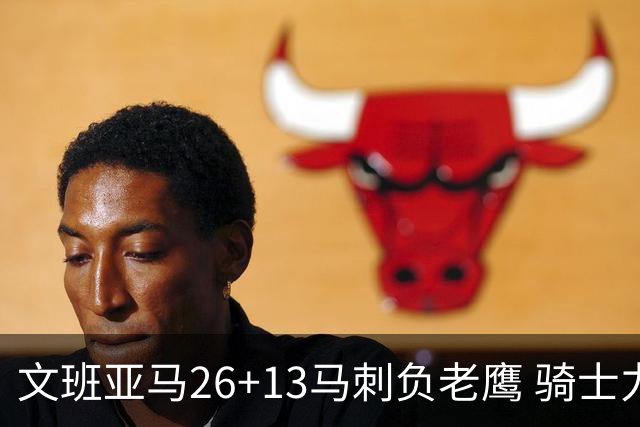 文班亚马26+13马刺负老鹰 骑士力克公牛5连胜